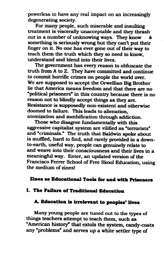powerless to have any real impact on an increasingly degenerating society.  For many people, such miserable and insulting treatment is viscerally unacceptable and they thrash out in a number of unknowing ways. They know & something is seriously wrong but they can’t put their finger on it. No one has ever gone out of their way to teach them the truth which they so need to know, understand and blend into their lives.  The government has every reason to obfuscate the truth from A to Z. They have committed and continue to commit horrific crimes on people the world over.  We are supposed to accept the Orwellian Big Brother lie that America means freedom and that there are no “political prisoners” in this country because there is no reason not to blindly accept things as they are. Resistance is supposedly non-existent and otherwise doomed to failure. This leads to alienation, atomization and zombification through addiction.  ‘Those who disagree fundamentally with this aggressive capitalist system are vilified as “terrorists” and “criminals.” The truth that Baldwin spoke about is muffled, hard to find, and rarely provided in a down- to-earth, useful way, people can genuinely relate to and weave into their consciousness and their lives in a meaningful way. Enter, an updated version of the Francisco Ferrer School of Free Skool Education, using the medium of zines!  Zines as Educational Tools for and with Prisoners 1. The Failure of Traditional Education A. Education is irrelevant to peoples’ lives Many young people are tuned out to the types of things teachers attempt to teach them, such as  “American history” that extols the system, candy-coats any “problems” and serves up a white settler type of 